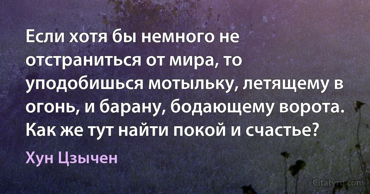 Если хотя бы немного не отстраниться от мира, то уподобишься мотыльку, летящему в огонь, и барану, бодающему ворота. Как же тут найти покой и счастье? (Хун Цзычен)