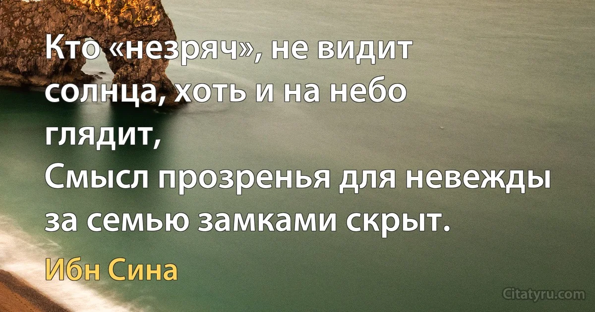 Кто «незряч», не видит солнца, хоть и на небо глядит,
Смысл прозренья для невежды за семью замками скрыт. (Ибн Сина)