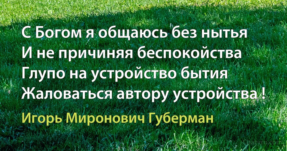 С Богом я общаюсь без нытья
И не причиняя беспокойства
Глупо на устройство бытия
Жаловаться автору устройства ! (Игорь Миронович Губерман)