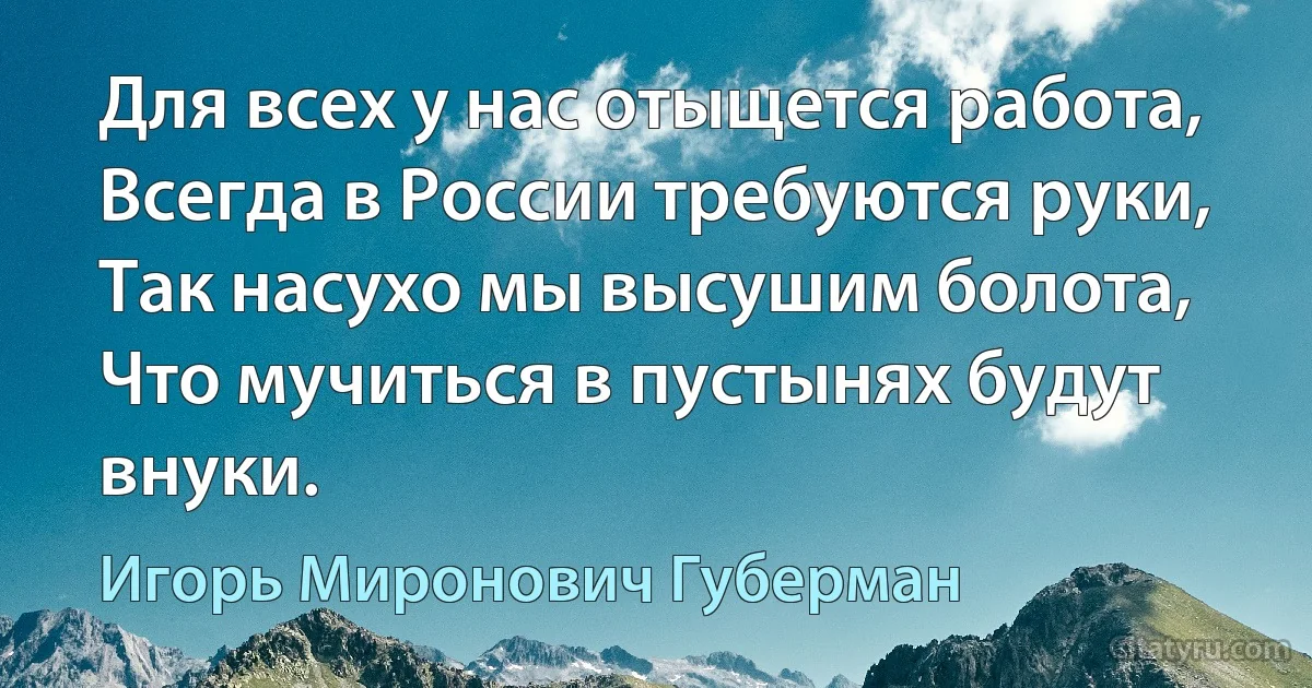 Для всех у нас отыщется работа,
Всегда в России требуются руки,
Так насухо мы высушим болота,
Что мучиться в пустынях будут внуки. (Игорь Миронович Губерман)