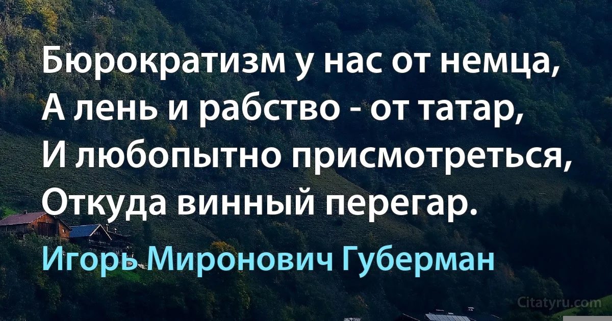 Бюрократизм у нас от немца,
А лень и рабство - от татар,
И любопытно присмотреться,
Откуда винный перегар. (Игорь Миронович Губерман)