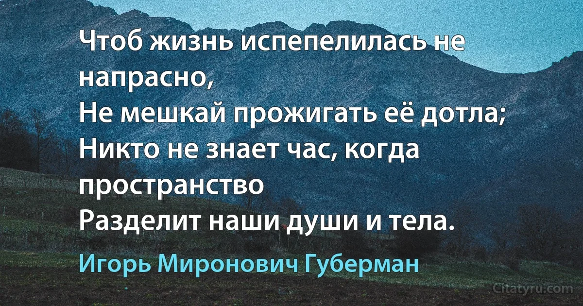 Чтоб жизнь испепелилась не напрасно,
Не мешкай прожигать её дотла;
Никто не знает час, когда пространство
Разделит наши души и тела. (Игорь Миронович Губерман)