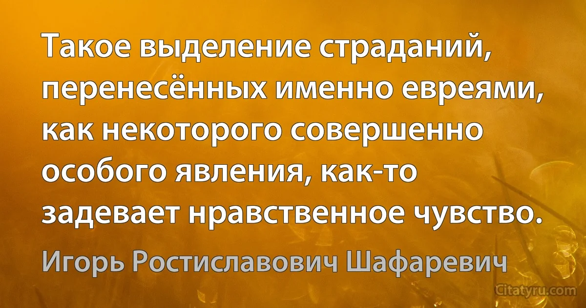 Такое выделение страданий, перенесённых именно евреями, как некоторого совершенно особого явления, как-то задевает нравственное чувство. (Игорь Ростиславович Шафаревич)