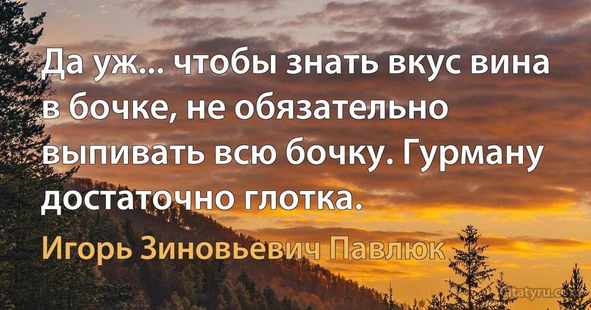 Да уж... чтобы знать вкус вина в бочке, не обязательно выпивать всю бочку. Гурману достаточно глотка. (Игорь Зиновьевич Павлюк)