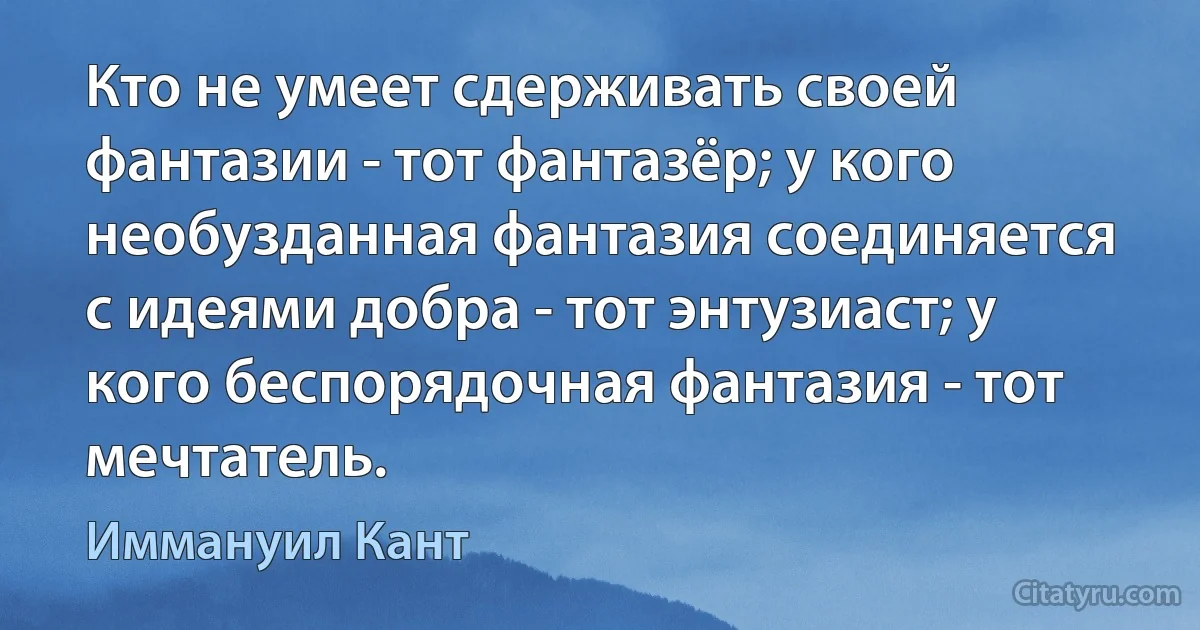 Кто не умеет сдерживать своей фантазии - тот фантазёр; у кого необузданная фантазия соединяется с идеями добра - тот энтузиаст; у кого беспорядочная фантазия - тот мечтатель. (Иммануил Кант)