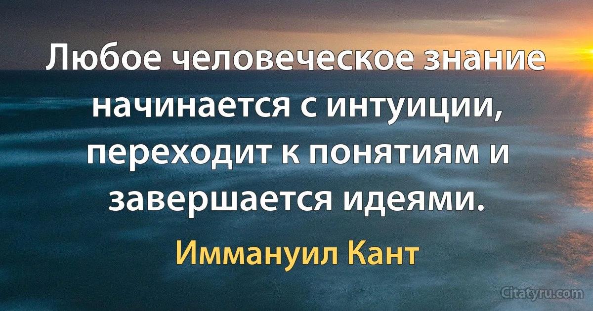 Любое человеческое знание начинается с интуиции, переходит к понятиям и завершается идеями. (Иммануил Кант)