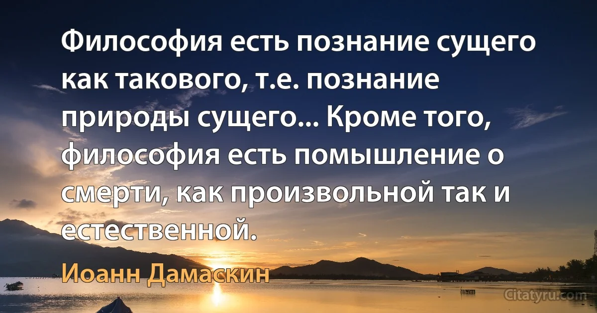 Философия есть познание сущего как такового, т.е. познание природы сущего... Кроме того, философия есть помышление о смерти, как произвольной так и естественной. (Иоанн Дамаскин)