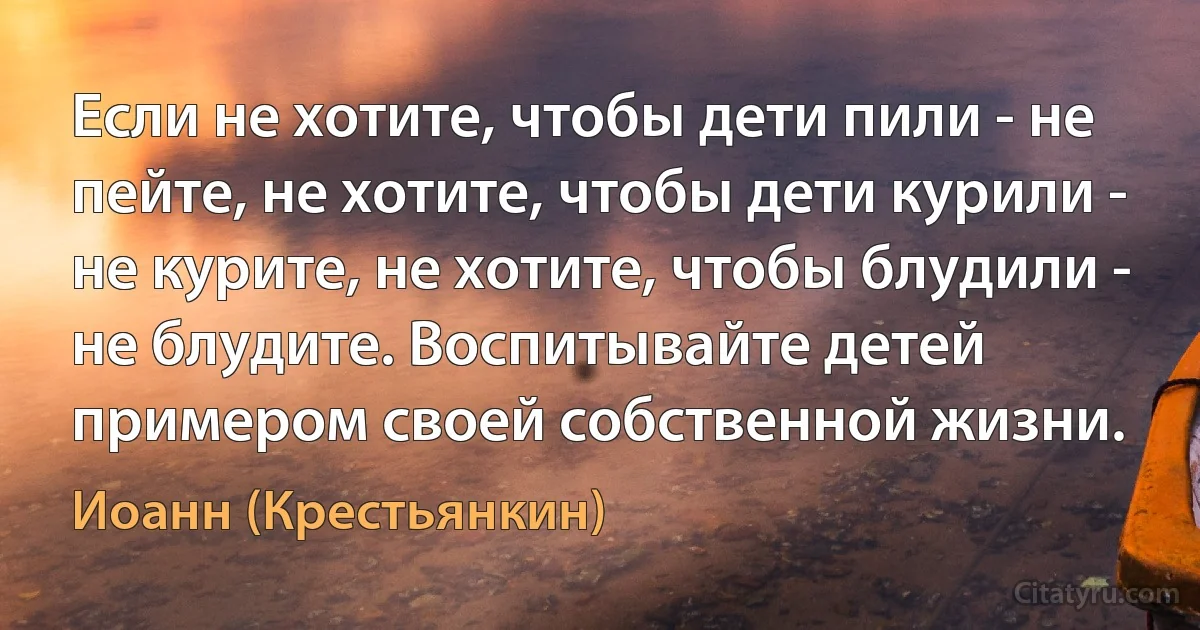 Если не хотите, чтобы дети пили - не пейте, не хотите, чтобы дети курили - не курите, не хотите, чтобы блудили - не блудите. Воспитывайте детей примером своей собственной жизни. (Иоанн (Крестьянкин))