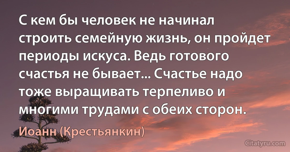 С кем бы человек не начинал строить семейную жизнь, он пройдет периоды искуса. Ведь готового счастья не бывает... Счастье надо тоже выращивать терпеливо и многими трудами с обеих сторон. (Иоанн (Крестьянкин))