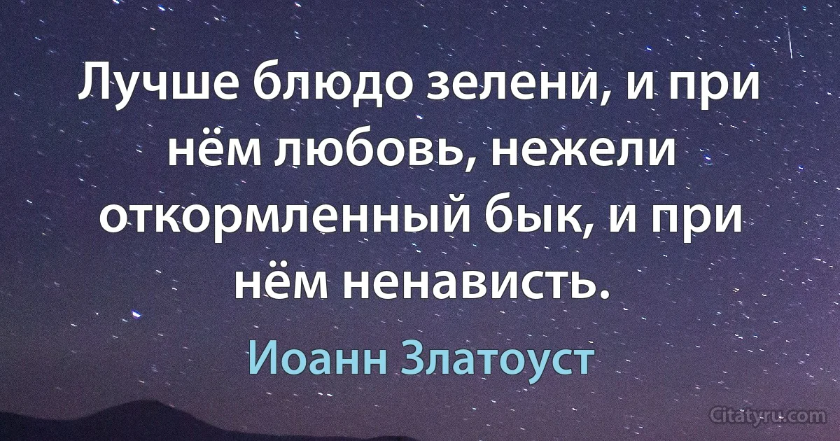 Лучше блюдо зелени, и при нём любовь, нежели откормленный бык, и при нём ненависть. (Иоанн Златоуст)