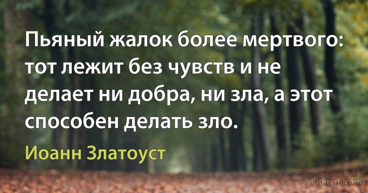 Пьяный жалок более мертвого: тот лежит без чувств и не делает ни добра, ни зла, а этот способен делать зло. (Иоанн Златоуст)