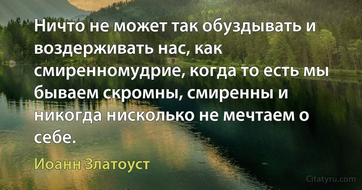 Ничто не может так обуздывать и воздерживать нас, как смиренномудрие, когда то есть мы бываем скромны, смиренны и никогда нисколько не мечтаем о себе. (Иоанн Златоуст)