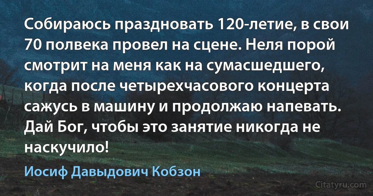 Собираюсь праздновать 120-летие, в свои 70 полвека провел на сцене. Неля порой смотрит на меня как на сумасшедшего, когда после четырехчасового концерта сажусь в машину и продолжаю напевать. Дай Бог, чтобы это занятие никогда не наскучило! (Иосиф Давыдович Кобзон)