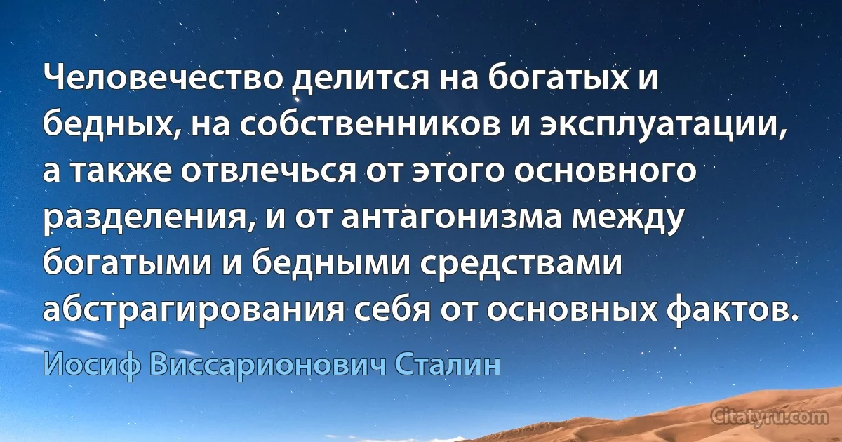 Человечество делится на богатых и бедных, на собственников и эксплуатации, а также отвлечься от этого основного разделения, и от антагонизма между богатыми и бедными средствами абстрагирования себя от основных фактов. (Иосиф Виссарионович Сталин)