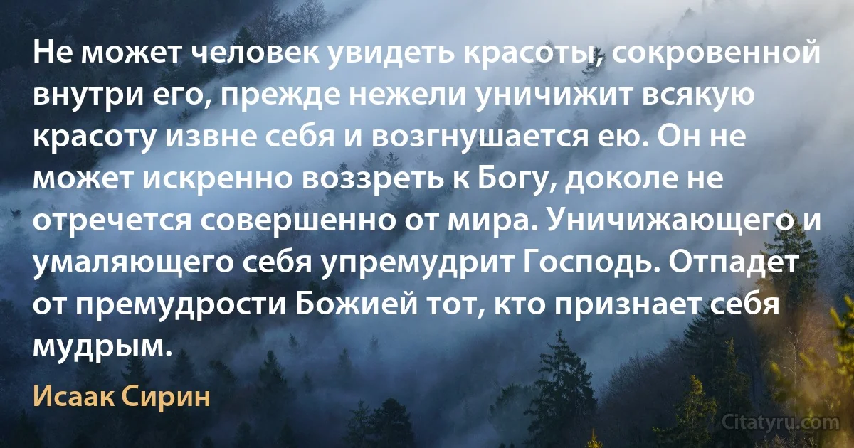 Не может человек увидеть красоты, сокровенной внутри его, прежде нежели уничижит всякую красоту извне себя и возгнушается ею. Он не может искренно воззреть к Богу, доколе не отречется совершенно от мира. Уничижающего и умаляющего себя упремудрит Господь. Отпадет от премудрости Божией тот, кто признает себя мудрым. (Исаак Сирин)