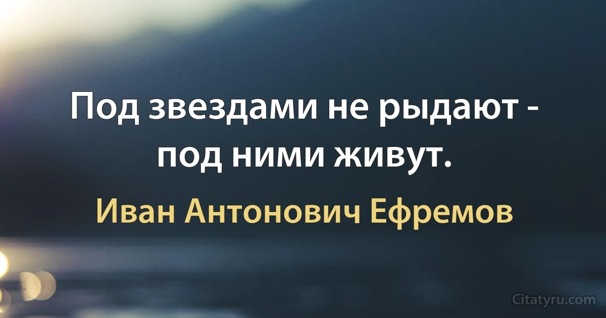 Под звездами не рыдают - под ними живут. (Иван Антонович Ефремов)