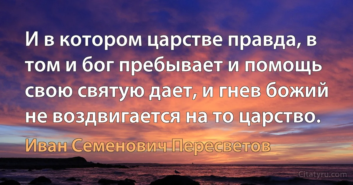 И в котором царстве правда, в том и бог пребывает и помощь свою святую дает, и гнев божий не воздвигается на то царство. (Иван Семенович Пересветов)