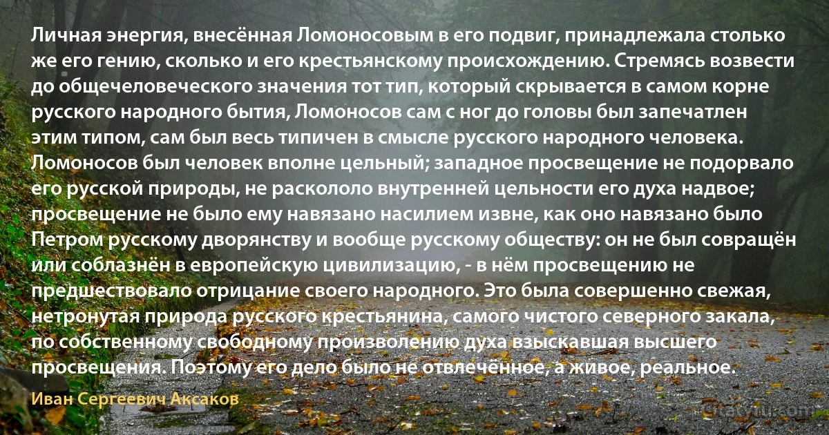 Личная энергия, внесённая Ломоносовым в его подвиг, принадлежала столько же его гению, сколько и его крестьянскому происхождению. Стремясь возвести до общечеловеческого значения тот тип, который скрывается в самом корне русского народного бытия, Ломоносов сам с ног до головы был запечатлен этим типом, сам был весь типичен в смысле русского народного человека. Ломоносов был человек вполне цельный; западное просвещение не подорвало его русской природы, не раскололо внутренней цельности его духа надвое; просвещение не было ему навязано насилием извне, как оно навязано было Петром русскому дворянству и вообще русскому обществу: он не был совращён или соблазнён в европейскую цивилизацию, - в нём просвещению не предшествовало отрицание своего народного. Это была совершенно свежая, нетронутая природа русского крестьянина, самого чистого северного закала, по собственному свободному произволению духа взыскавшая высшего просвещения. Поэтому его дело было не отвлечённое, а живое, реальное. (Иван Сергеевич Аксаков)