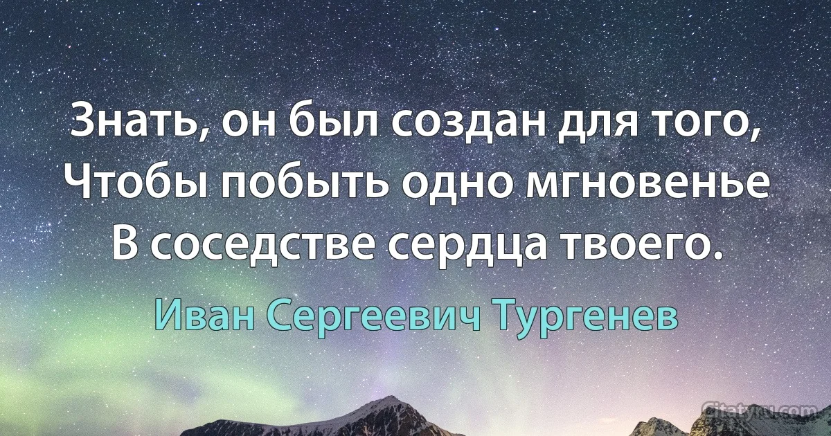 Знать, он был создан для того,
Чтобы побыть одно мгновенье
В соседстве сердца твоего. (Иван Сергеевич Тургенев)