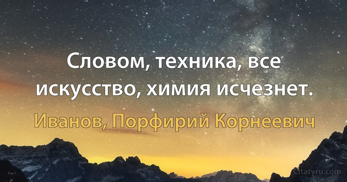 Словом, техника, все искусство, химия исчезнет. (Иванов, Порфирий Корнеевич)