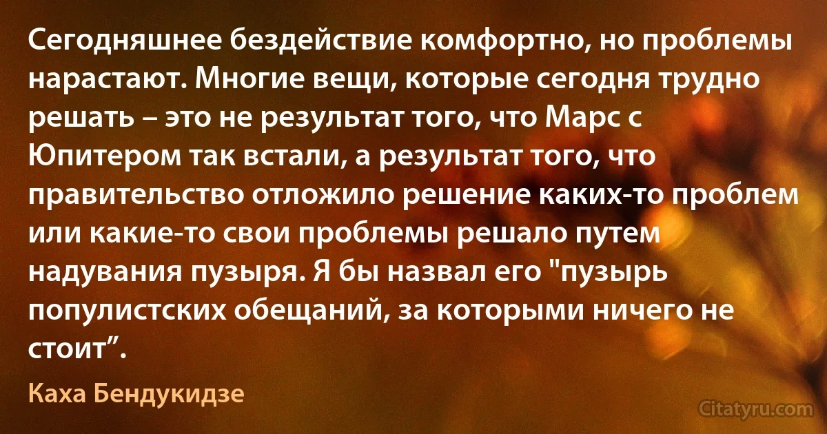 Сегодняшнее бездействие комфортно, но проблемы нарастают. Многие вещи, которые сегодня трудно решать – это не результат того, что Марс с Юпитером так встали, а результат того, что правительство отложило решение каких-то проблем или какие-то свои проблемы решало путем надувания пузыря. Я бы назвал его "пузырь популистских обещаний, за которыми ничего не стоит”. (Каха Бендукидзе)