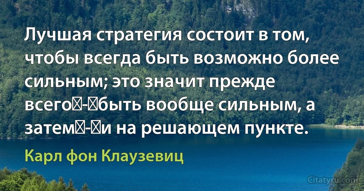 Лучшая стратегия состоит в том, чтобы всегда быть возможно более сильным; это значит прежде всего - быть вообще сильным, а затем - и на решающем пункте. (Карл фон Клаузевиц)