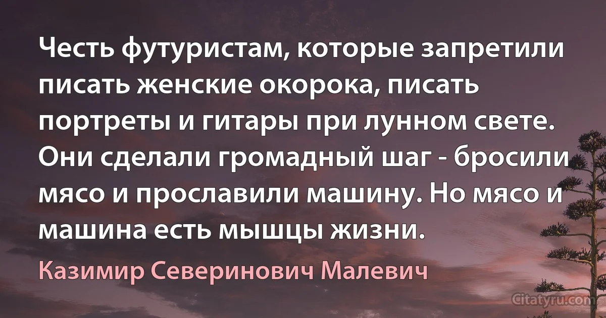 Честь футуристам, которые запретили писать женские окорока, писать портреты и гитары при лунном свете. Они сделали громадный шаг - бросили мясо и прославили машину. Но мясо и машина есть мышцы жизни. (Казимир Северинович Малевич)