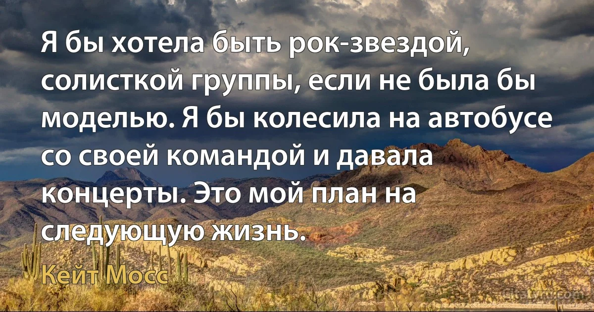 Я бы хотела быть рок-звездой, солисткой группы, если не была бы моделью. Я бы колесила на автобусе со своей командой и давала концерты. Это мой план на следующую жизнь. (Кейт Мосс)