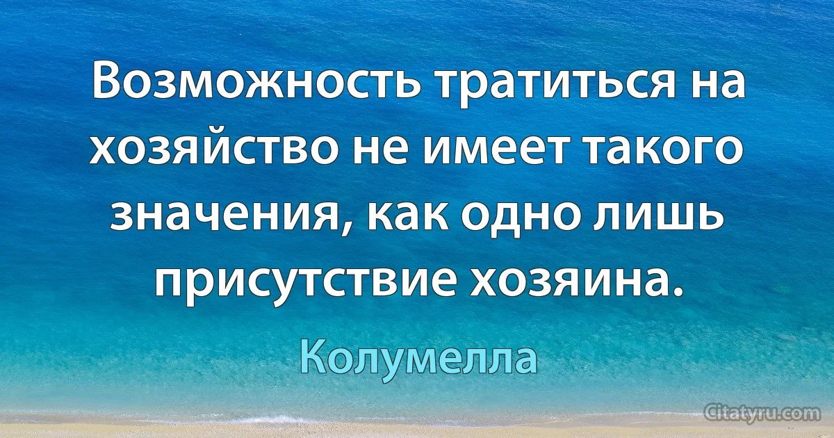 Возможность тратиться на хозяйство не имеет такого значения, как одно лишь присутствие хозяина. (Колумелла)