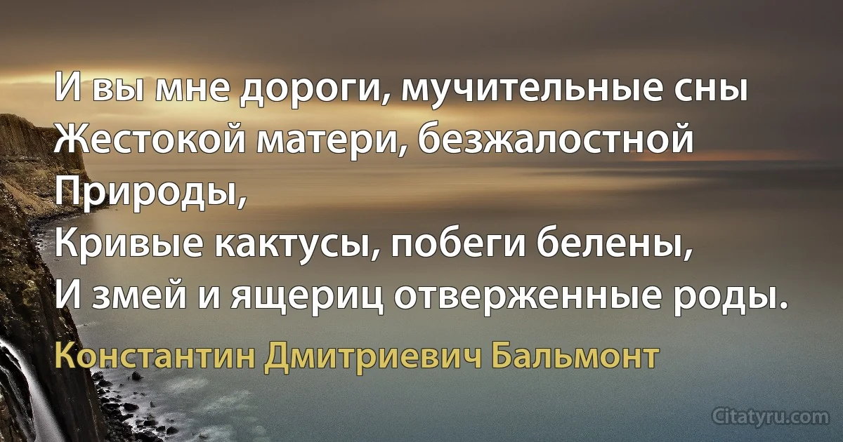 И вы мне дороги, мучительные сны
Жестокой матери, безжалостной Природы,
Кривые кактусы, побеги белены,
И змей и ящериц отверженные роды. (Константин Дмитриевич Бальмонт)