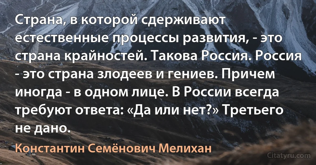 Страна, в которой сдерживают естественные процессы развития, - это страна крайностей. Такова Россия. Россия - это страна злодеев и гениев. Причем иногда - в одном лице. В России всегда требуют ответа: «Да или нет?» Третьего не дано. (Константин Семёнович Мелихан)