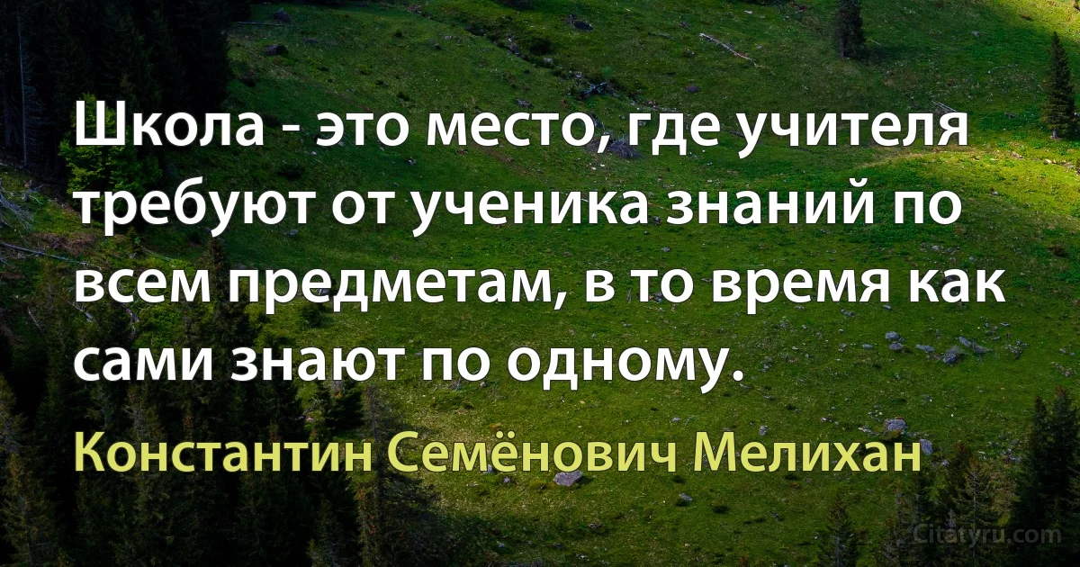 Школа - это место, где учителя требуют от ученика знаний по всем предметам, в то время как сами знают по одному. (Константин Семёнович Мелихан)