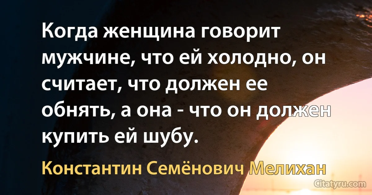 Когда женщина говорит мужчине, что ей холодно, он считает, что должен ее обнять, а она - что он должен купить ей шубу. (Константин Семёнович Мелихан)