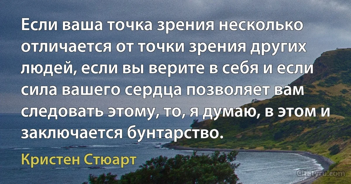 Если ваша точка зрения несколько отличается от точки зрения других людей, если вы верите в себя и если сила вашего сердца позволяет вам следовать этому, то, я думаю, в этом и заключается бунтарство. (Кристен Стюарт)