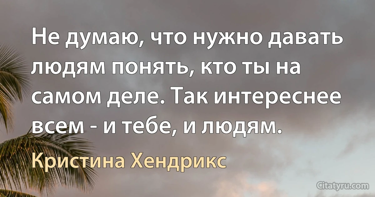 Не думаю, что нужно давать людям понять, кто ты на самом деле. Так интереснее всем - и тебе, и людям. (Кристина Хендрикс)