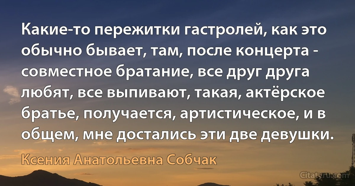 Какие-то пережитки гастролей, как это обычно бывает, там, после концерта - совместное братание, все друг друга любят, все выпивают, такая, актёрское братье, получается, артистическое, и в общем, мне достались эти две девушки. (Ксения Анатольевна Собчак)