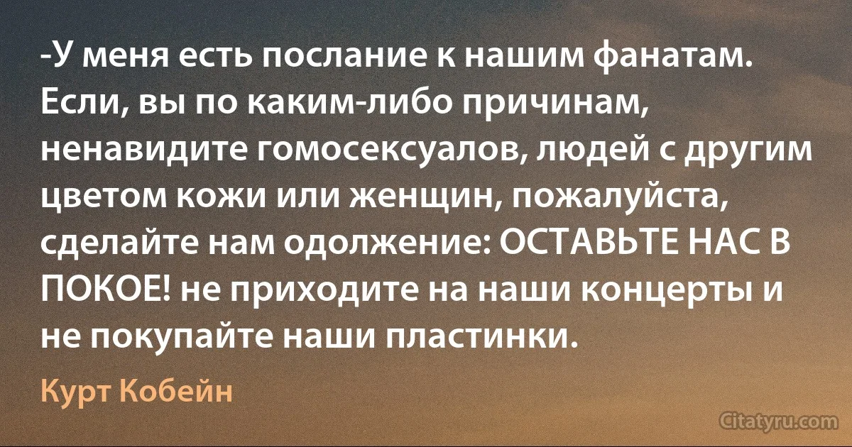 -У меня есть послание к нашим фанатам. Если, вы по каким-либо причинам, ненавидите гомосексуалов, людей с другим цветом кожи или женщин, пожалуйста, сделайте нам одолжение: ОСТАВЬТЕ НАС В ПОКОЕ! не приходите на наши концерты и не покупайте наши пластинки. (Курт Кобейн)