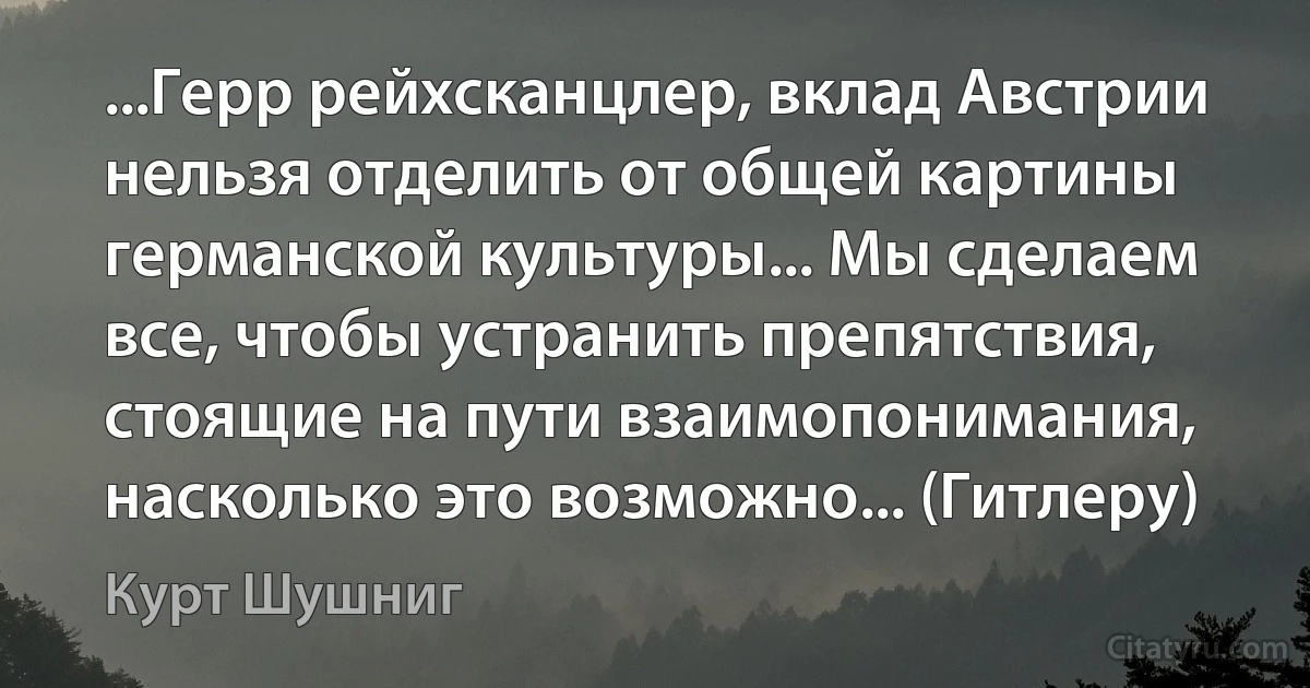 ...Герр рейхсканцлер, вклад Австрии нельзя отделить от общей картины германской культуры... Мы сделаем все, чтобы устранить препятствия, стоящие на пути взаимопонимания, насколько это возможно... (Гитлеру) (Курт Шушниг)