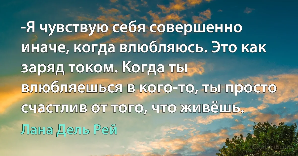 -Я чувствую себя совершенно иначе, когда влюбляюсь. Это как заряд током. Когда ты влюбляешься в кого-то, ты просто счастлив от того, что живёшь. (Лана Дель Рей)