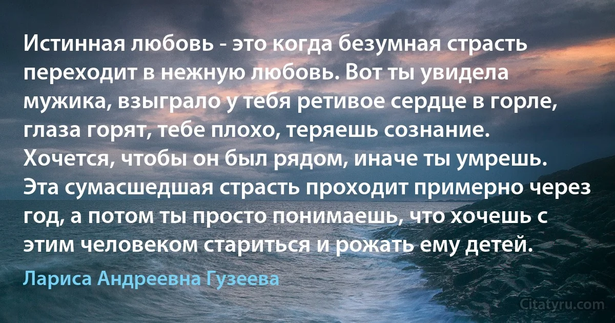 Истинная любовь - это когда безумная страсть переходит в нежную любовь. Вот ты увидела мужика, взыграло у тебя ретивое сердце в горле, глаза горят, тебе плохо, теряешь сознание. Хочется, чтобы он был рядом, иначе ты умрешь. Эта сумасшедшая страсть проходит примерно через год, а потом ты просто понимаешь, что хочешь с этим человеком стариться и рожать ему детей. (Лариса Андреевна Гузеева)