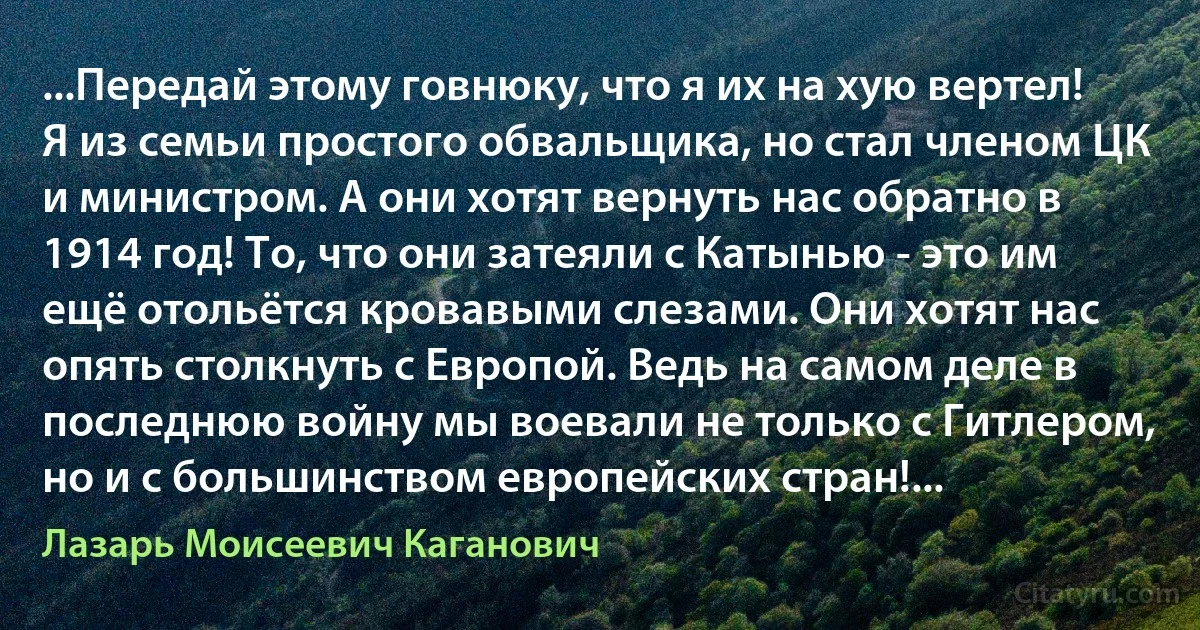 ...Передай этому говнюку, что я их на хую вертел! Я из семьи простого обвальщика, но стал членом ЦК и министром. А они хотят вернуть нас обратно в 1914 год! То, что они затеяли с Катынью - это им ещё отольётся кровавыми слезами. Они хотят нас опять столкнуть с Европой. Ведь на самом деле в последнюю войну мы воевали не только с Гитлером, но и с большинством европейских стран!... (Лазарь Моисеевич Каганович)