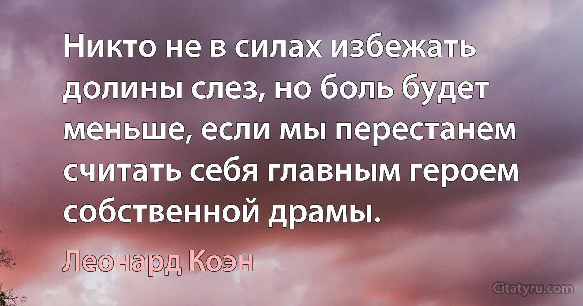 Никто не в силах избежать долины слез, но боль будет меньше, если мы перестанем считать себя главным героем собственной драмы. (Леонард Коэн)