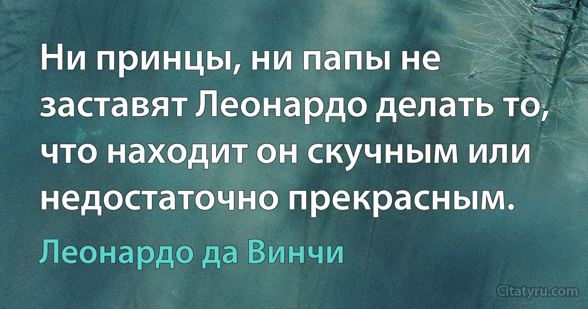 Ни принцы, ни папы не заставят Леонардо делать то, что находит он скучным или недостаточно прекрасным. (Леонардо да Винчи)