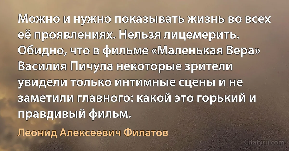 Можно и нужно показывать жизнь во всех её проявлениях. Нельзя лицемерить. Обидно, что в фильме «Маленькая Вера» Василия Пичула некоторые зрители увидели только интимные сцены и не заметили главного: какой это горький и правдивый фильм. (Леонид Алексеевич Филатов)