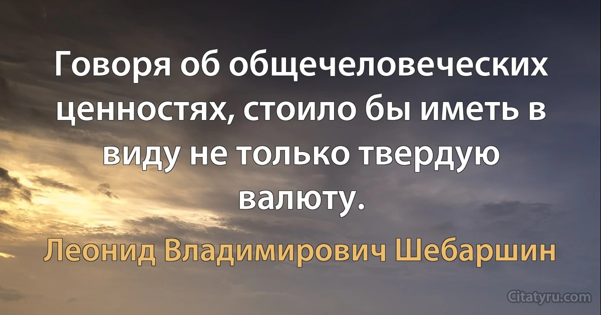 Говоря об общечеловеческих ценностях, стоило бы иметь в виду не только твердую валюту. (Леонид Владимирович Шебаршин)