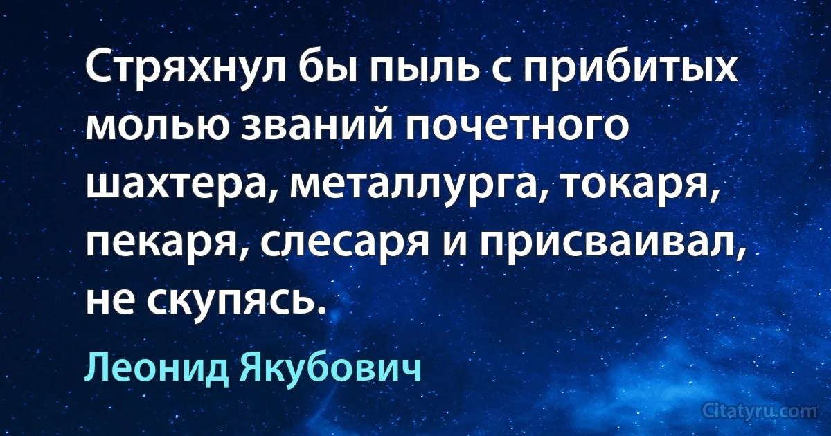 Стряхнул бы пыль с прибитых молью званий почетного шахтера, металлурга, токаря, пекаря, слесаря и присваивал, не скупясь. (Леонид Якубович)