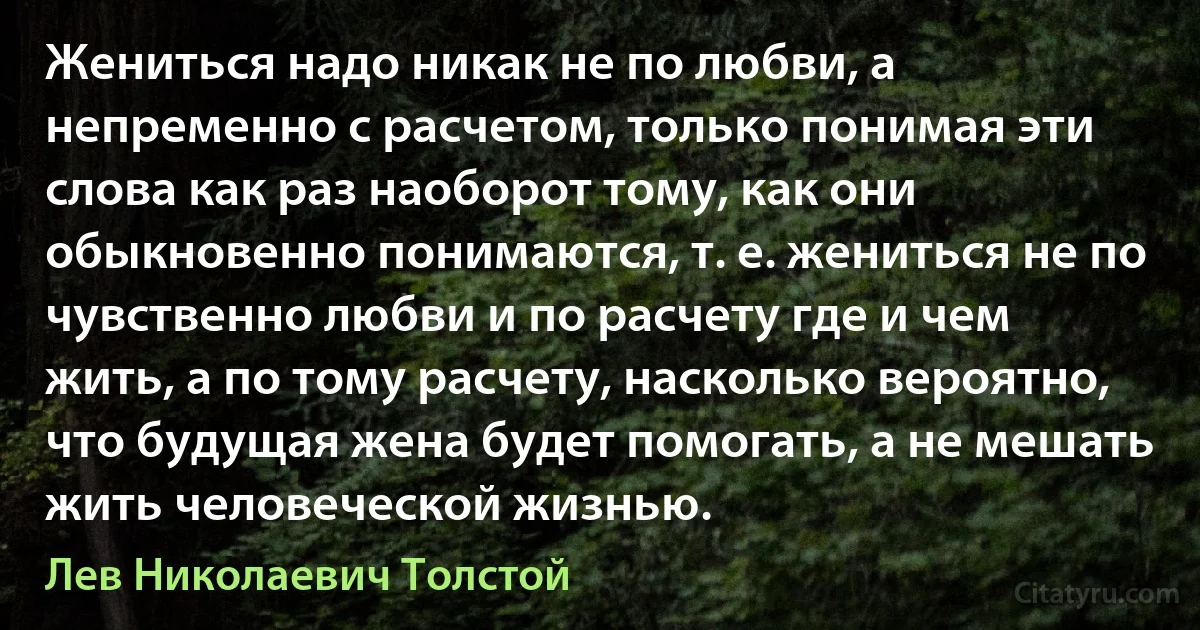 Жениться надо никак не по любви, а непременно с расчетом, только понимая эти слова как раз наоборот тому, как они обыкновенно понимаются, т. е. жениться не по чувственно любви и по расчету где и чем жить, а по тому расчету, насколько вероятно, что будущая жена будет помогать, а не мешать жить человеческой жизнью. (Лев Николаевич Толстой)