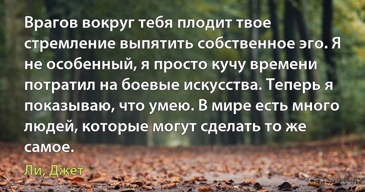 Врагов вокруг тебя плодит твое стремление выпятить собственное эго. Я не особенный, я просто кучу времени потратил на боевые искусства. Теперь я показываю, что умею. В мире есть много людей, которые могут сделать то же самое. (Ли, Джет)