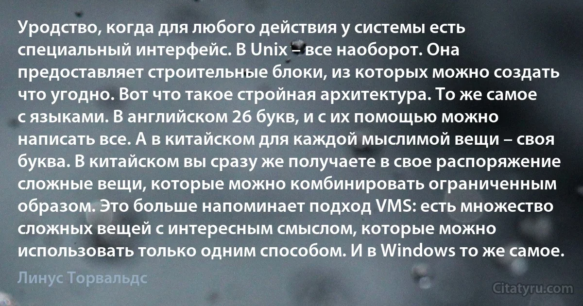 Уродство, когда для любого действия у системы есть специальный интерфейс. В Unix – все наоборот. Она предоставляет строительные блоки, из которых можно создать что угодно. Вот что такое стройная архитектура. То же самое с языками. В английском 26 букв, и с их помощью можно написать все. А в китайском для каждой мыслимой вещи – своя буква. В китайском вы сразу же получаете в свое распоряжение сложные вещи, которые можно комбинировать ограниченным образом. Это больше напоминает подход VMS: есть множество сложных вещей с интересным смыслом, которые можно использовать только одним способом. И в Windows то же самое. (Линус Торвальдс)