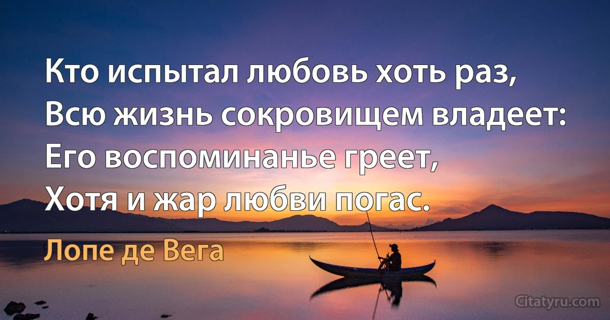 Кто испытал любовь хоть раз,
Всю жизнь сокровищем владеет:
Его воспоминанье греет,
Хотя и жар любви погас. (Лопе де Вега)